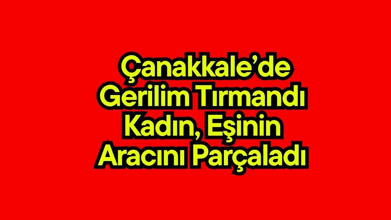 Çanakkale’de gerilim tırmandı! Kadın, eşinin aracını parçaladı