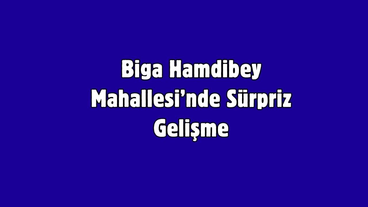 Biga Hamdibey Mahallesi’nde Sürpriz Gelişme