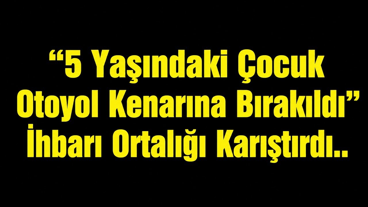 “5 Yaşındaki Çocuk Otoyol Kenarına Bırakıldı” İhbarı Ortalığı Karıştırdı