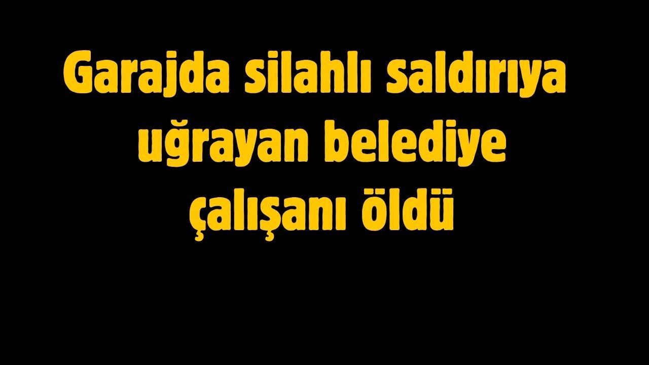 Garajda silahlı saldırıya uğrayan belediye çalışanı hayatını kaybetti