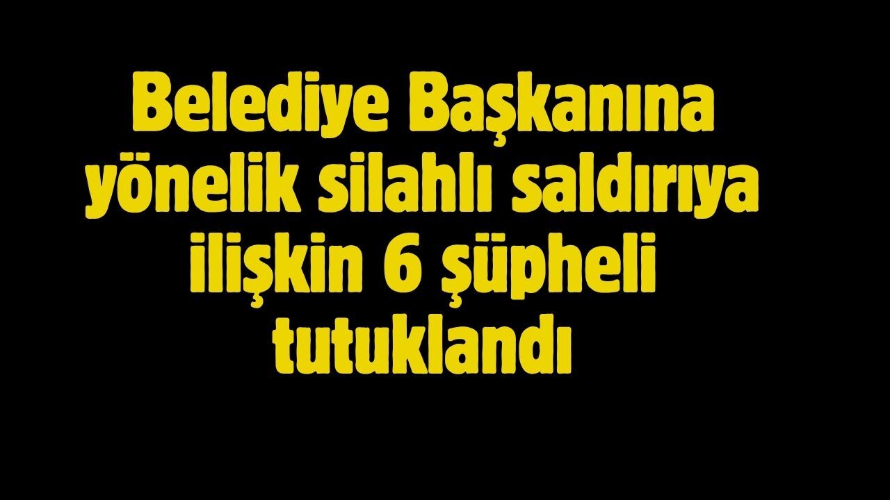 Belediye Başkanına yönelik silahlı saldırıya ilişkin 6 şüpheli tutuklandı