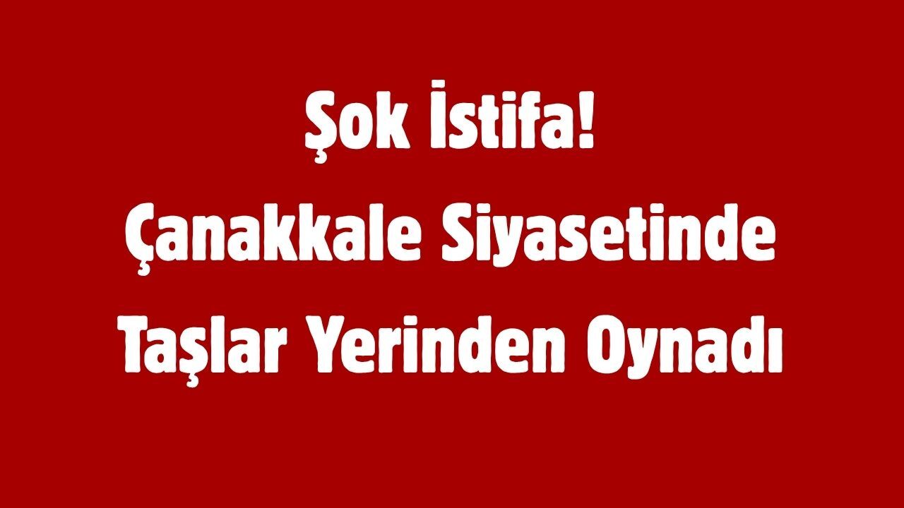 Şok İstifa! Çanakkale Siyasetinde Taşlar Yerinden Oynadı