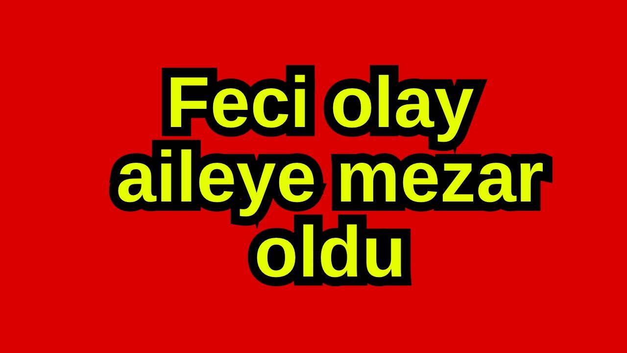 Feci olay aileye mezar oldu