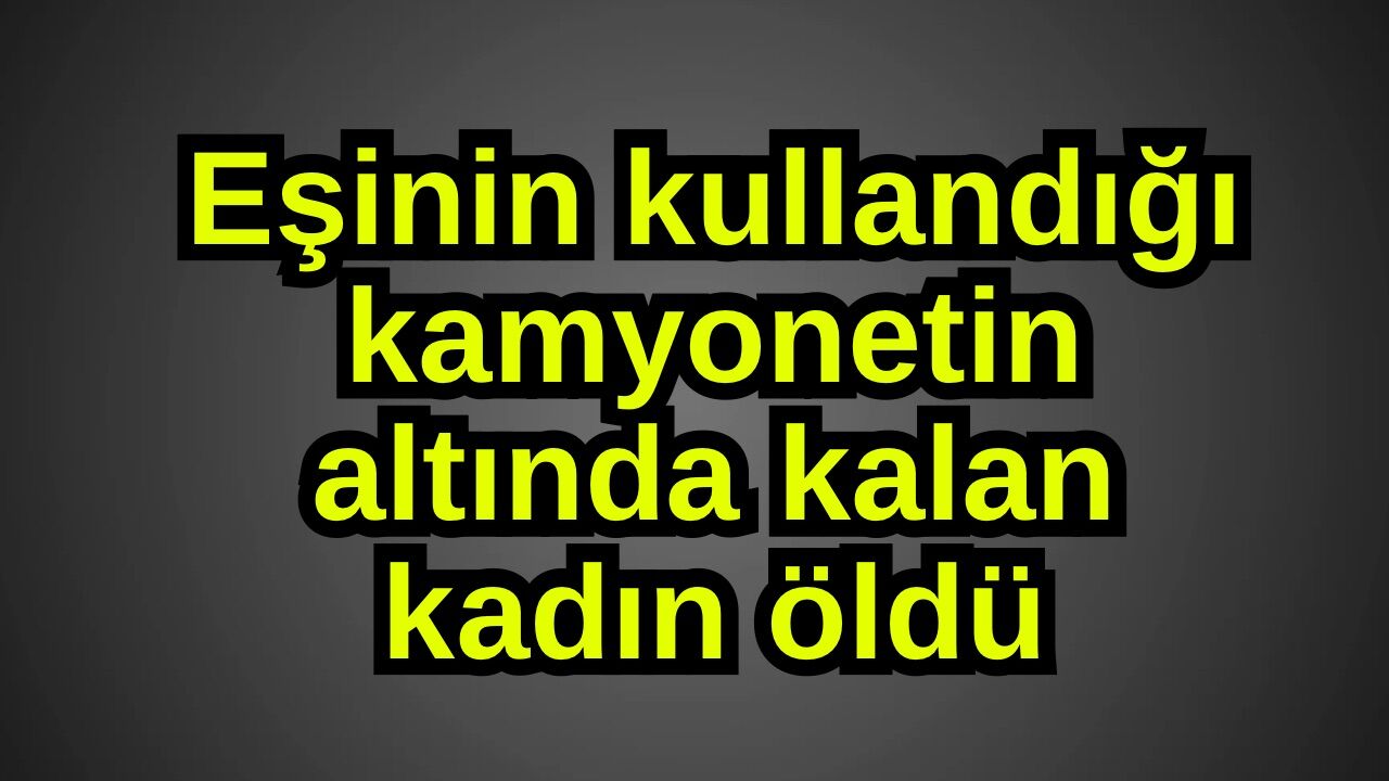 Eşinin kullandığı kamyonetin altında kalan kadın öldü