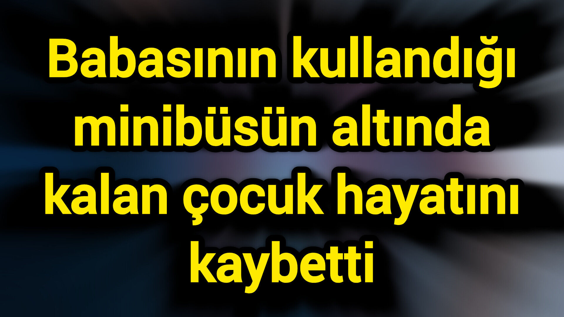 Babasının kullandığı minibüsün altında kalan çocuk hayatını kaybetti