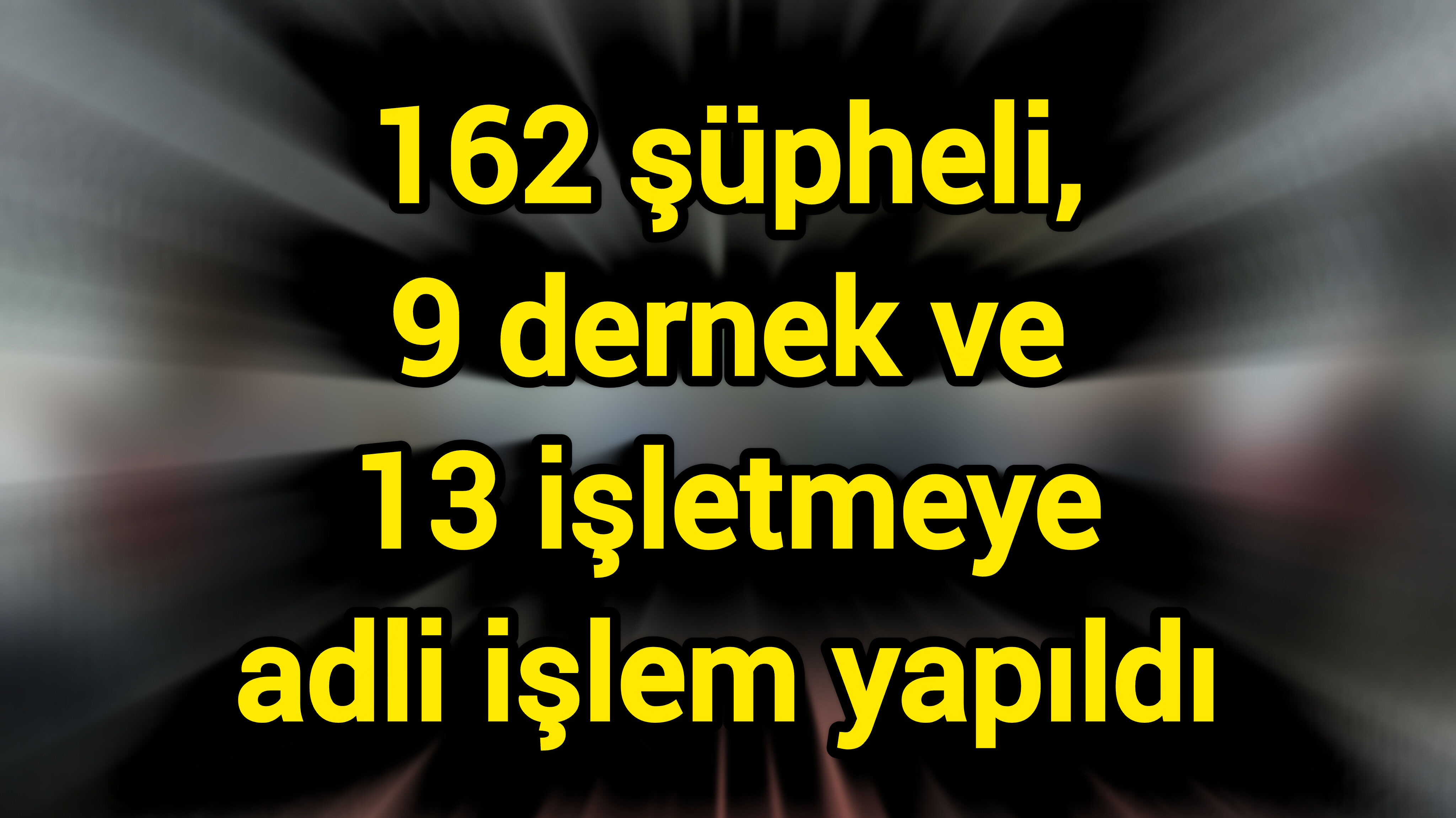 162 şüpheli, 9 dernek ve 13 işletmeye adli işlem yapıldı
