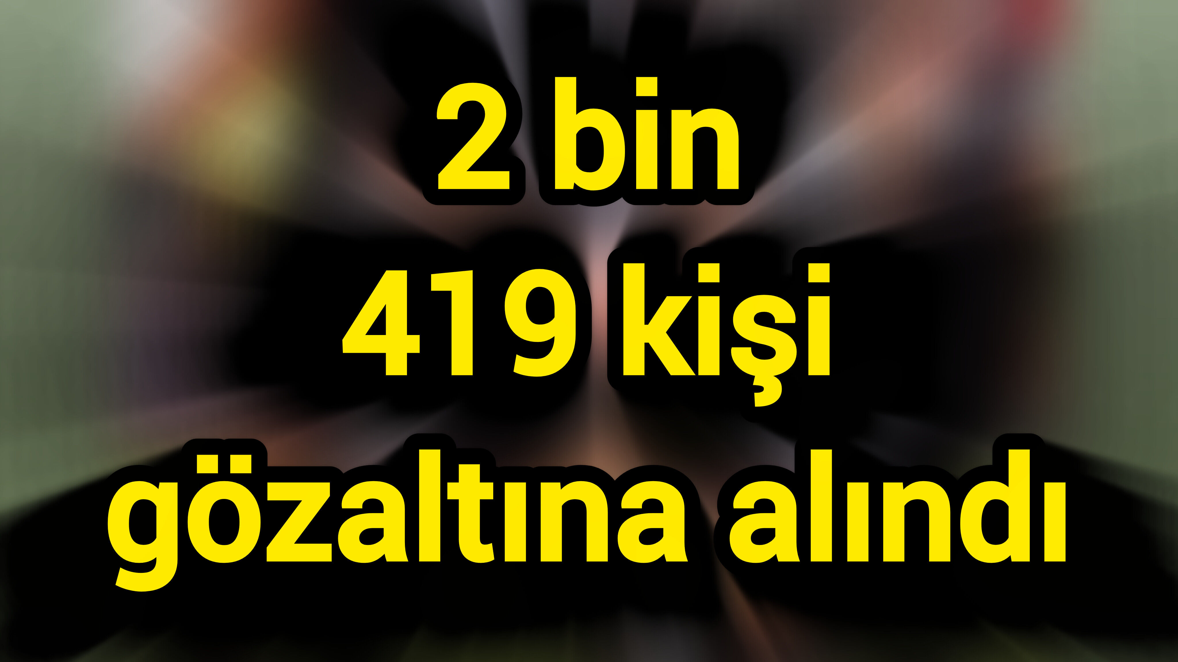 Son Dakika: 2 bin 419 kişi gözaltına alındı