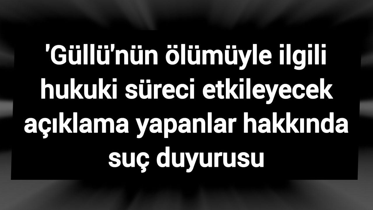 'Güllü'nün ölümüyle ilgili hukuki süreci etkileyecek açıklama yapanlar hakkında suç duyurusu