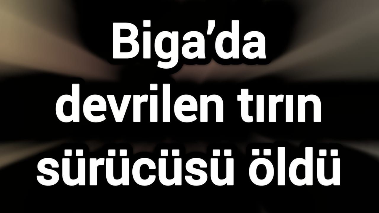 Biga’da devrilen tırın sürücüsü öldü