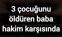 3 çocuğunu öldüren baba hakim karşısında