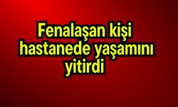 Fenalaşan kişi hastanede yaşamını yitirdi