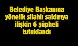 Belediye Başkanına yönelik silahlı saldırıya ilişkin 6 şüpheli tutuklandı