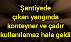 Şantiyede çıkan yangında konteyner ve çadır kullanılamaz hale geldi