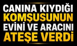 Canına kıydığı komşusunun evini ve aracını ateşe verdi