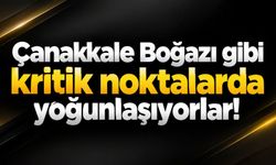 Çanakkale Boğazı gibi kritik noktalarda yoğunlaşıyorlar!