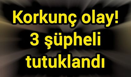 Korkunç olay! 3 şüpheli tutuklandı