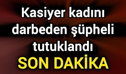 Kasiyer kadını darbeden şüpheli tutuklandı