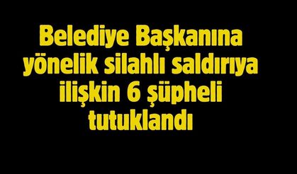 Belediye Başkanına yönelik silahlı saldırıya ilişkin 6 şüpheli tutuklandı