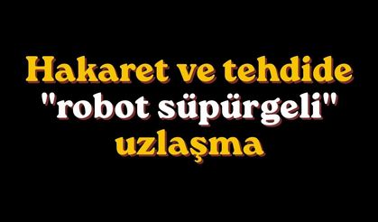 Hakaret ve tehdide "robot süpürgeli" uzlaşma