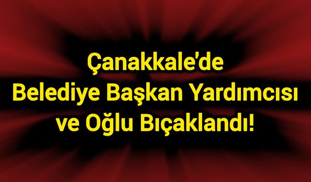 Çanakkale'de Belediye Başkan Yardımcısı ve oğlu bıçaklandı!