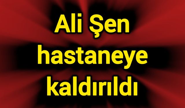 Ali Şen hastaneye kaldırıldı