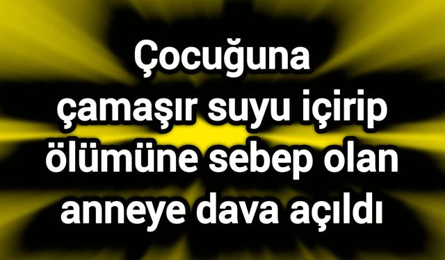 Çocuğuna çamaşır suyu içirip ölümüne sebep olan anneye dava açıldı