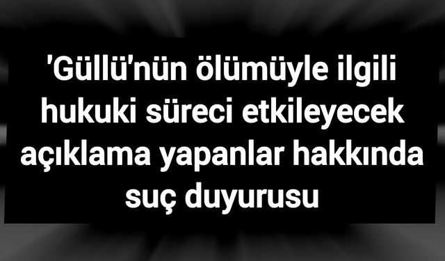 'Güllü'nün ölümüyle ilgili hukuki süreci etkileyecek açıklama yapanlar hakkında suç duyurusu