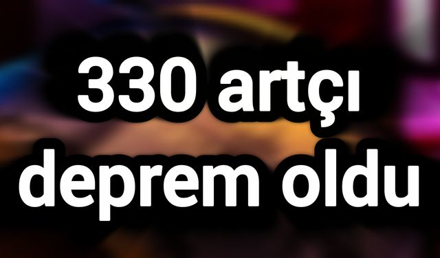 330 artçı deprem oldu