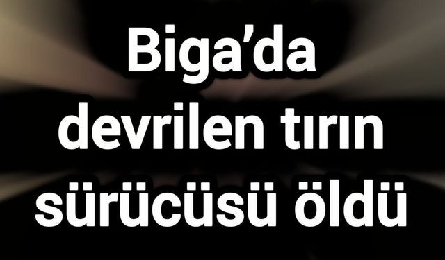 Biga’da devrilen tırın sürücüsü öldü