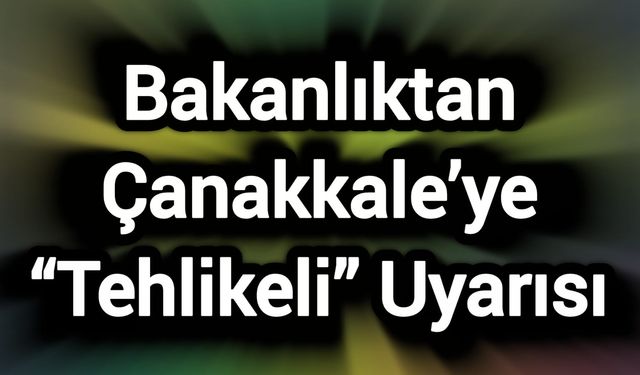 Bakanlıktan Çanakkale’ye “Tehlikeli” Uyarısı