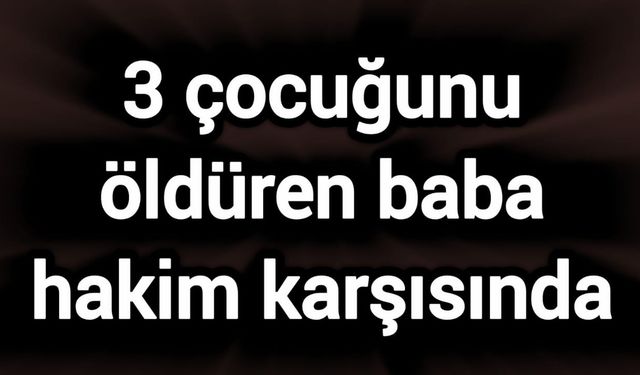 3 çocuğunu öldüren baba hakim karşısında