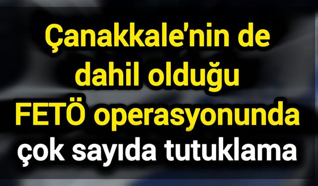 Çanakkale'nin de dahil olduğu FETÖ operasyonunda çok sayıda tutuklama
