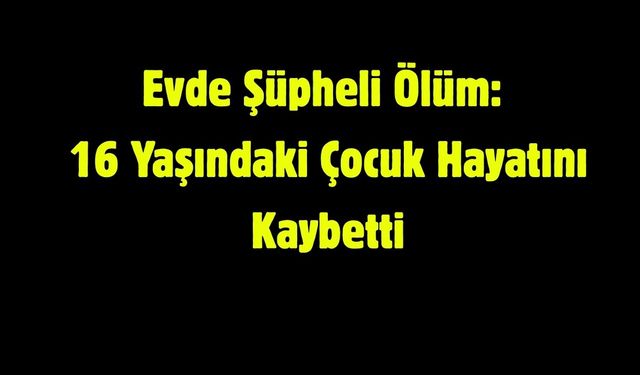 Evde Şüpheli Ölüm: 16 Yaşındaki Çocuk Hayatını Kaybetti