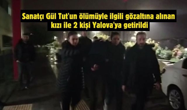 Sanatçı Gül Tut'un ölümüyle ilgili gözaltına alınan kızı ile 2 kişi Yalova'ya getirildi