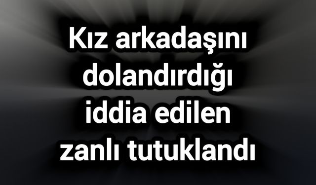 Kız arkadaşını dolandırdığı iddia edilen zanlı tutuklandı