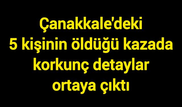Çanakkale'deki 5 kişinin öldüğü kazada korkunç detaylar ortaya çıktı