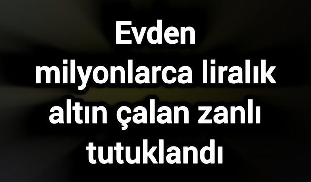 Evden milyonlarca liralık altın çalan zanlı tutuklandı