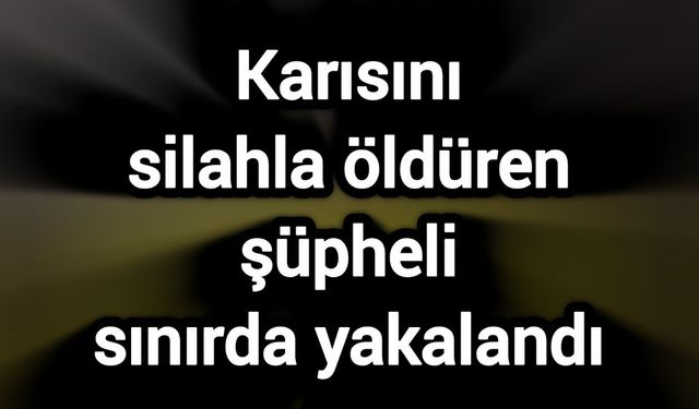 Karısını silahla öldüren şüpheli sınırda yakalandı