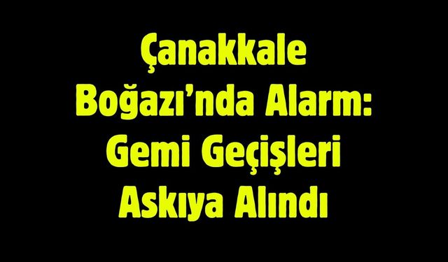 Çanakkale Boğazı’nda Alarm: Gemi Geçişleri Askıya Alındı