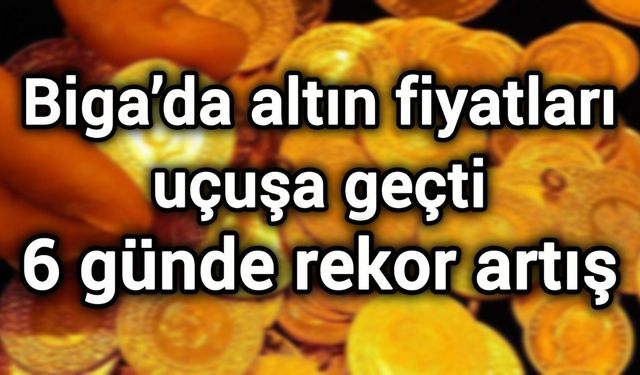 Biga’da altın fiyatları uçuşa geçti: 6 günde rekor artış