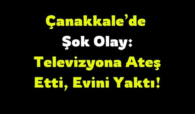 Çanakkale’de Şok Olay: Televizyona Ateş Etti, Evini Yaktı!