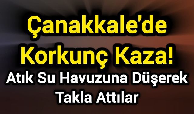 Çanakkale'de Korkunç Kaza! Atık Su Havuzuna Düşerek Takla Attılar