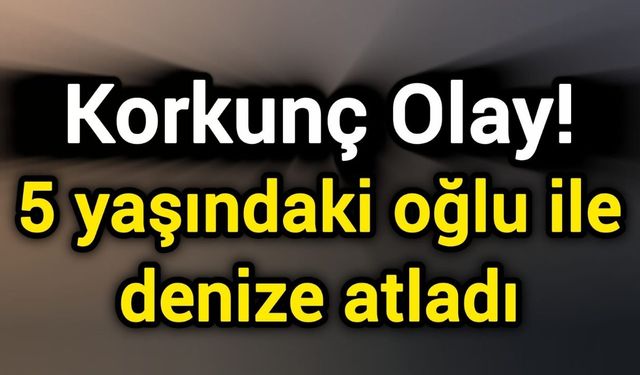 Korkunç Olay! 5 yaşındaki oğlu ile denize atladı