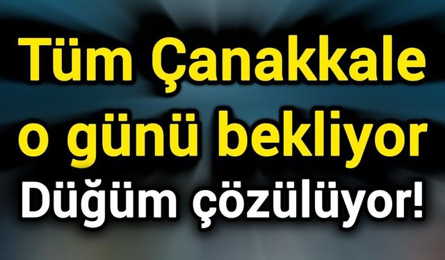 Tüm Çanakkale o günü bekliyor: Düğüm çözülüyor!