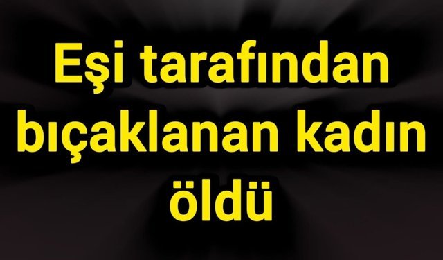 Eşi tarafından bıçaklanan kadın öldü