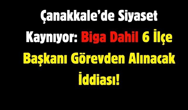 Çanakkale’de Siyaset Kaynıyor: 6 İlçe Başkanı Görevden Alınacak İddiası!
