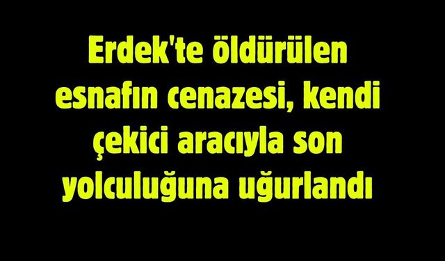 Erdek'te öldürülen esnafın cenazesi, kendi çekici aracıyla son yolculuğuna uğurlandı