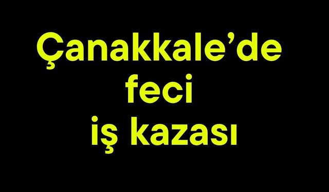 Çanakkale’de feci iş kazası