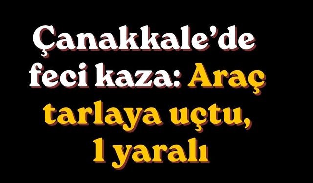 Çanakkale’de feci kaza: Araç tarlaya uçtu, 1 yaralı
