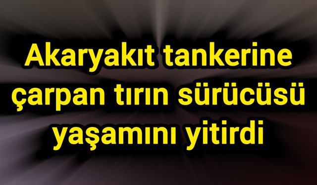 Akaryakıt tankerine çarpan tırın sürücüsü yaşamını yitirdi
